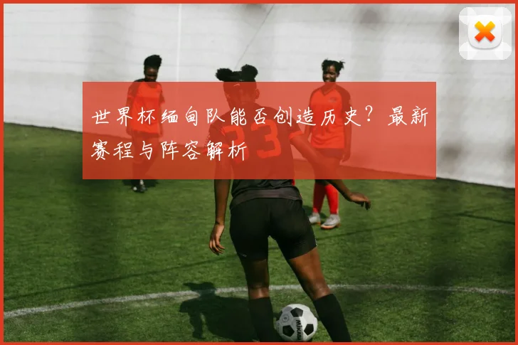 世界杯缅甸队能否创造历史?最新赛程与阵容解析