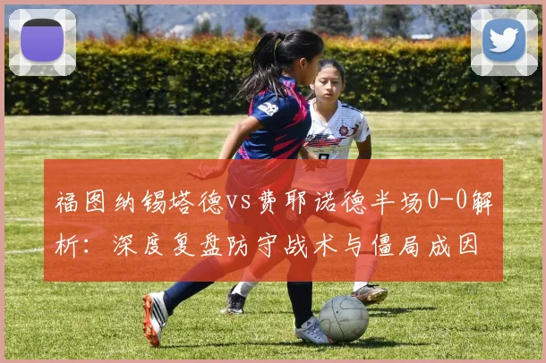 福图纳锡塔德vs费耶诺德半场0-0解析：深度复盘防守战术与僵局成因