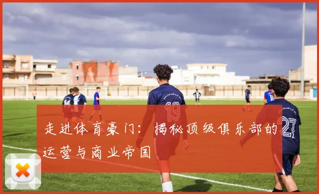 走进体育豪门：揭秘顶级俱乐部的运营与商业帝国