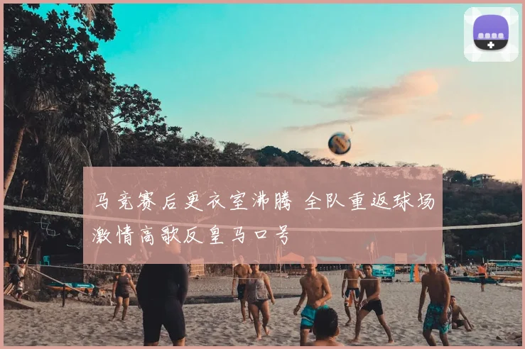 马竞赛后更衣室沸腾 全队重返球场激情高歌反皇马口号