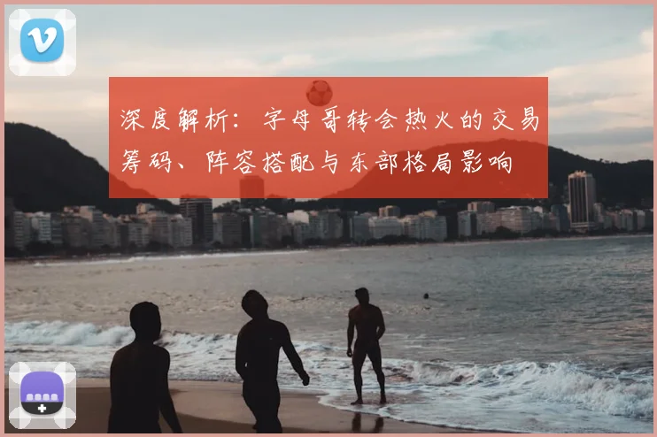 深度解析：字母哥转会热火的交易筹码、阵容搭配与东部格局影响