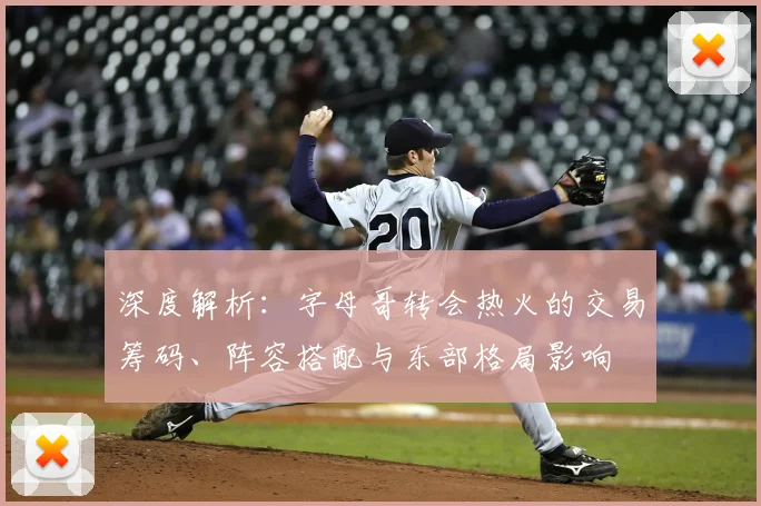 深度解析：字母哥转会热火的交易筹码、阵容搭配与东部格局影响