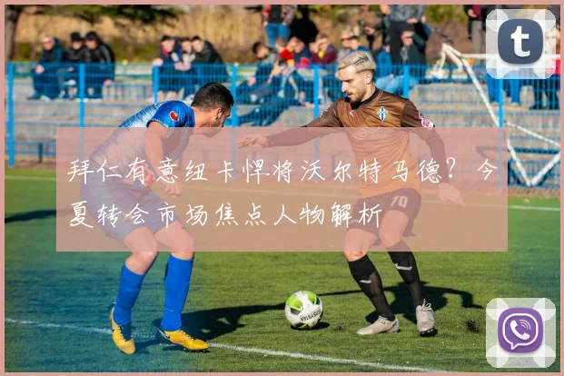 拜仁有意纽卡悍将沃尔特马德？今夏转会市场焦点人物解析